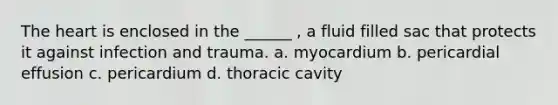 The heart is enclosed in the ______ , a fluid filled sac that protects it against infection and trauma. a. myocardium b. pericardial effusion c. pericardium d. thoracic cavity