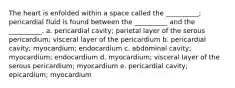 The heart is enfolded within a space called the __________; pericardial fluid is found between the __________ and the __________. a. pericardial cavity; parietal layer of the serous pericardium; visceral layer of the pericardium b. pericardial cavity; myocardium; endocardium c. abdominal cavity; myocardium; endocardium d. myocardium; visceral layer of the serous pericardium; myocardium e. pericardial cavity; epicardium; myocardium