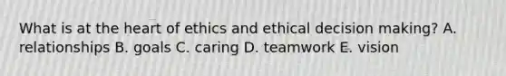 What is at the heart of ethics and ethical decision making? A. relationships B. goals C. caring D. teamwork E. vision