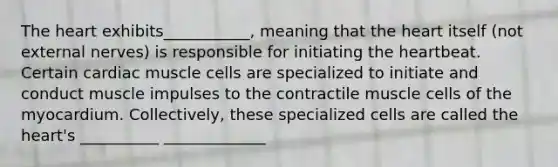 The heart exhibits___________, meaning that the heart itself (not external nerves) is responsible for initiating the heartbeat. Certain cardiac muscle cells are specialized to initiate and conduct muscle impulses to the contractile muscle cells of the myocardium. Collectively, these specialized cells are called the heart's __________ _____________