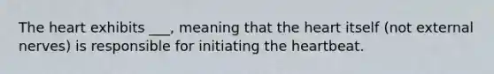 The heart exhibits ___, meaning that the heart itself (not external nerves) is responsible for initiating the heartbeat.