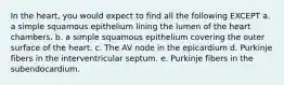 In the heart, you would expect to find all the following EXCEPT a. a simple squamous epithelium lining the lumen of the heart chambers. b. a simple squamous epithelium covering the outer surface of the heart. c. The AV node in the epicardium d. Purkinje fibers in the interventricular septum. e. Purkinje fibers in the subendocardium.