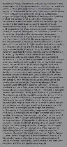 Heart failure Angina Paresthesia Confusion Injury related to falls Depressed mood Over supplementation of oxygen can proliferate anemia 2. What physiologic defect is responsible for causing anemia? a. Increased blood viscosity b. Depressed hematopoietic system c. Presence of abnormal hemoglobin d. Decreased oxygen-carrying capacity of blood ANS: D Anemia is a condition in which the number of red blood cells or hemoglobin concentration is reduced below the normal values for age. This results in a decreased oxygen-carrying capacity of blood. Increased blood viscosity is usually a function of too many cells or of dehydration, not of anemia. A depressed hematopoietic system or abnormal hemoglobin can contribute to anemia, but the definition depends on the decreased oxygencarrying capacity of the blood. 4. A child with severe anemia requires a unit of red blood cells (RBCs). The nurse explains to the child that the transfusion is necessary for which reason? a. Allow her parents to come visit her. b. Fight the infection that she now has. c. Increase her energy so she will not be so tired. d. Help her body stop bleeding by forming a clot (scab). ANS: C 7. What statement best describes iron deficiency anemia in infants? a. It is caused by depression of the hematopoietic system. b. Diagnosis is easily made because of the infants emaciated appearance. c. It results from a decreased intake of milk and the premature addition of solid foods. d. Clinical manifestations are related to a reduction in the amount of oxygen available to tissues. ANS: D In iron-deficiency anemia, the childs clinical appearance is a result of the anemia, not the underlying cause. Usually the hematopoietic system is not depressed. The bone marrow produces red blood cells that are smaller and contain less hemoglobin than normal red blood cells. Children who have iron deficiency from drinking excessive quantities of milk are usually pale and overweight. They are receiving sufficient calories but are deficient in essential nutrients. The clinical manifestations result from decreased intake of iron-fortified solid foods and an excessive intake of milk. 43. The nurse is caring for a school-age child with severe anemia and activity intolerance. What diversional activity should the nurse plan for this child? a. Playing a musical instrument b. Playing board or card games c. Participating in a game of table tennis d. Participating in decorating the hospital room ANS: B 45. What rationale explains why prolonged use of oxygen should be discouraged in a child with anemia? a. Prolonged use of oxygen can decrease erythropoiesis. b. Prolonged use of oxygen can interfere with iron production. c. Prolonged use of oxygen interferes with a childs appetite. d. Prolonged use of oxygen can affect the synthesis of hemoglobin. ANS: A Oxygen administration is of limited value, because each gram of hemoglobin is able to carry a limited amount of the gas. In addition, prolonged use of supplemental oxygen can decrease erythropoiesis. Prolonged use of oxygen does not interfere with iron production, a childs appetite, or affect the synthesis of hemoglobin. 3. What are signs and symptoms of anemia? (Select all that apply.) a. Pallor b. Fatigue c. Dilute urine d. Bradycardia e. Muscle weakness ANS: A, B, E Signs and symptoms of anemia include, pallor, fatigue, and muscle weakness. Tachycardia, not bradycardia, and dark urine, not dilute, are signs and symptoms of anemia.