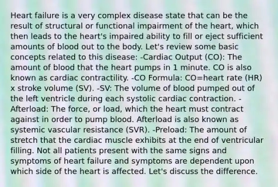 Heart failure is a very complex disease state that can be the result of structural or functional impairment of the heart, which then leads to the heart's impaired ability to fill or eject sufficient amounts of blood out to the body. Let's review some basic concepts related to this disease: -Cardiac Output (CO): The amount of blood that the heart pumps in 1 minute. CO is also known as cardiac contractility. -CO Formula: CO=heart rate (HR) x stroke volume (SV). -SV: The volume of blood pumped out of the left ventricle during each systolic cardiac contraction. -Afterload: The force, or load, which the heart must contract against in order to pump blood. Afterload is also known as systemic vascular resistance (SVR). -Preload: The amount of stretch that the cardiac muscle exhibits at the end of ventricular filling. Not all patients present with the same signs and symptoms of heart failure and symptoms are dependent upon which side of the heart is affected. Let's discuss the difference.