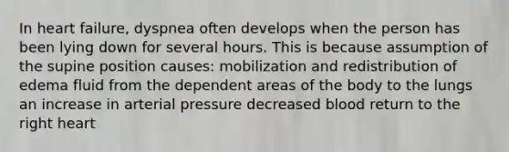 In heart failure, dyspnea often develops when the person has been lying down for several hours. This is because assumption of the supine position causes: mobilization and redistribution of edema fluid from the dependent areas of the body to the lungs an increase in arterial pressure decreased blood return to the right heart