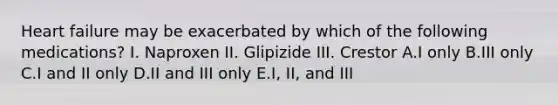 Heart failure may be exacerbated by which of the following medications? I. Naproxen II. Glipizide III. Crestor A.I only B.III only C.I and II only D.II and III only E.I, II, and III