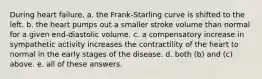 During heart failure, a. the Frank-Starling curve is shifted to the left. b. the heart pumps out a smaller stroke volume than normal for a given end-diastolic volume. c. a compensatory increase in sympathetic activity increases the contractility of the heart to normal in the early stages of the disease. d. both (b) and (c) above. e. all of these answers.