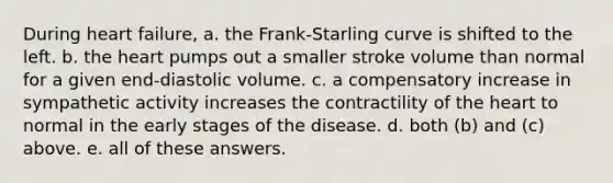 During heart failure, a. the Frank-Starling curve is shifted to the left. b. the heart pumps out a smaller stroke volume than normal for a given end-diastolic volume. c. a compensatory increase in sympathetic activity increases the contractility of the heart to normal in the early stages of the disease. d. both (b) and (c) above. e. all of these answers.