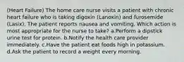 (Heart Failure) The home care nurse visits a patient with chronic heart failure who is taking digoxin (Lanoxin) and furosemide (Lasix). The patient reports nausea and vomiting. Which action is most appropriate for the nurse to take? a.Perform a dipstick urine test for protein. b.Notify the health care provider immediately. c.Have the patient eat foods high in potassium. d.Ask the patient to record a weight every morning.