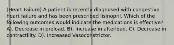 (Heart Failure) A patient is recently diagnosed with congestive heart failure and has been prescribed lisinopril. Which of the following outcomes would indicate the medications is effective? A). Decrease in preload. B). Increase in afterload. C). Decrease in contractility. D). Increased Vasoconstrictor.