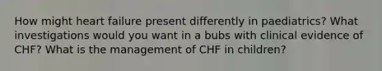 How might heart failure present differently in paediatrics? What investigations would you want in a bubs with clinical evidence of CHF? What is the management of CHF in children?