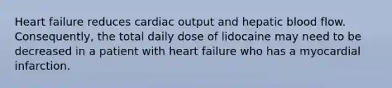 Heart failure reduces cardiac output and hepatic blood flow. Consequently, the total daily dose of lidocaine may need to be decreased in a patient with heart failure who has a myocardial infarction.