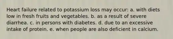 Heart failure related to potassium loss may occur: a. with diets low in fresh fruits and vegetables. b. as a result of severe diarrhea. c. in persons with diabetes. d. due to an excessive intake of protein. e. when people are also deficient in calcium.