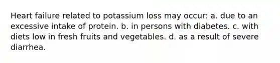 Heart failure related to potassium loss may occur: a. due to an excessive intake of protein. b. in persons with diabetes. c. with diets low in fresh fruits and vegetables. d. as a result of severe diarrhea.