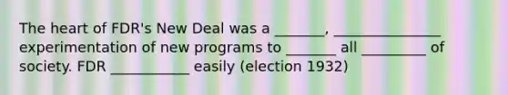 The heart of FDR's New Deal was a _______, _______________ experimentation of new programs to _______ all _________ of society. FDR ___________ easily (election 1932)