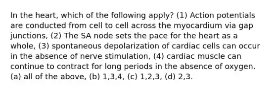 In the heart, which of the following apply? (1) Action potentials are conducted from cell to cell across the myocardium via gap junctions, (2) The SA node sets the pace for the heart as a whole, (3) spontaneous depolarization of cardiac cells can occur in the absence of nerve stimulation, (4) cardiac muscle can continue to contract for long periods in the absence of oxygen. (a) all of the above, (b) 1,3,4, (c) 1,2,3, (d) 2,3.