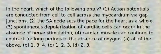 In the heart, which of the following apply? (1) Action potentials are conducted from cell to cell across the myocardium via gap junctions, (2) the SA node sets the pace for the heart as a whole, (3) spontaneous depolarization of cardiac cells can occur in the absence of nerve stimulation, (4) cardiac muscle can continue to contract for long periods in the absence of oxygen. (a) all of the above, (b) 1, 3, 4, (c) 1, 2, 3, (d) 2, 3.