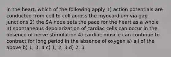 in <a href='https://www.questionai.com/knowledge/kya8ocqc6o-the-heart' class='anchor-knowledge'>the heart</a>, which of the following apply 1) action potentials are conducted from cell to cell across the myocardium via gap junctions 2) the SA node sets the pace for the heart as a whole 3) spontaneous depolarization of cardiac cells can occur in the absence of nerve stimulation 4) cardiac muscle can continue to contract for long period in the absence of oxygen a) all of the above b) 1, 3, 4 c) 1, 2, 3 d) 2, 3