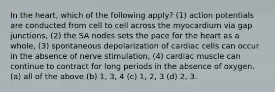 In the heart, which of the following apply? (1) action potentials are conducted from cell to cell across the myocardium via gap junctions, (2) the SA nodes sets the pace for the heart as a whole, (3) spontaneous depolarization of cardiac cells can occur in the absence of nerve stimulation, (4) cardiac muscle can continue to contract for long periods in the absence of oxygen. (a) all of the above (b) 1, 3, 4 (c) 1, 2, 3 (d) 2, 3.