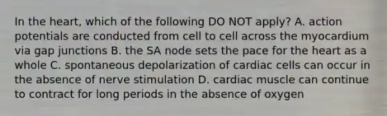 In the heart, which of the following DO NOT apply? A. action potentials are conducted from cell to cell across the myocardium via gap junctions B. the SA node sets the pace for the heart as a whole C. spontaneous depolarization of cardiac cells can occur in the absence of nerve stimulation D. cardiac muscle can continue to contract for long periods in the absence of oxygen