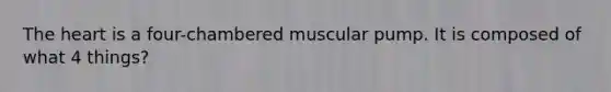 The heart is a four-chambered muscular pump. It is composed of what 4 things?