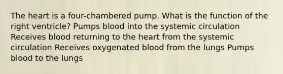 The heart is a four-chambered pump. What is the function of the right ventricle? Pumps blood into the systemic circulation Receives blood returning to the heart from the systemic circulation Receives oxygenated blood from the lungs Pumps blood to the lungs