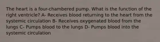 <a href='https://www.questionai.com/knowledge/kya8ocqc6o-the-heart' class='anchor-knowledge'>the heart</a> is a four-chambered pump. What is the function of the right ventricle? A- Receives blood returning to the heart from the systemic circulation B- Receives oxygenated blood from the lungs C- Pumps blood to the lungs D- Pumps blood into the systemic circulation