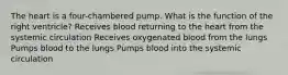 The heart is a four-chambered pump. What is the function of the right ventricle? Receives blood returning to the heart from the systemic circulation Receives oxygenated blood from the lungs Pumps blood to the lungs Pumps blood into the systemic circulation