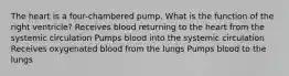 The heart is a four-chambered pump. What is the function of the right ventricle? Receives blood returning to the heart from the systemic circulation Pumps blood into the systemic circulation Receives oxygenated blood from the lungs Pumps blood to the lungs