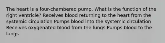 <a href='https://www.questionai.com/knowledge/kya8ocqc6o-the-heart' class='anchor-knowledge'>the heart</a> is a four-chambered pump. What is the function of the right ventricle? Receives blood returning to the heart from the systemic circulation Pumps blood into the systemic circulation Receives oxygenated blood from the lungs Pumps blood to the lungs