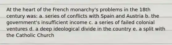 At the heart of the French monarchy's problems in the 18th century was: a. series of conflicts with Spain and Austria b. the government's insufficient income c. a series of failed colonial ventures d. a deep ideological divide in the country e. a split with the Catholic Church