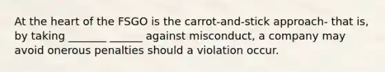 At the heart of the FSGO is the carrot-and-stick approach- that is, by taking _______ ______ against misconduct, a company may avoid onerous penalties should a violation occur.