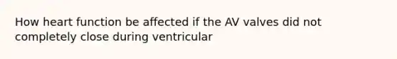 How heart function be affected if the AV valves did not completely close during ventricular