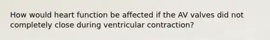 How would heart function be affected if the AV valves did not completely close during ventricular contraction?