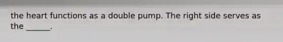 the heart functions as a double pump. The right side serves as the ______.