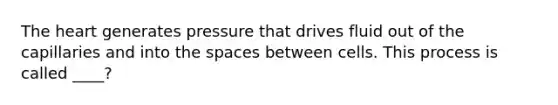 The heart generates pressure that drives fluid out of the capillaries and into the spaces between cells. This process is called ____?