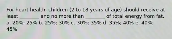 For heart health, children (2 to 18 years of age) should receive at least ________ and no more than ________ of total energy from fat. a. 20%; 25% b. 25%; 30% c. 30%; 35% d. 35%; 40% e. 40%; 45%