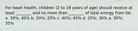 For heart health, children (2 to 18 years of age) should receive at least ________ and no more than ________ of total energy from fat. a. 35%; 40% b. 20%; 25% c. 40%; 45% d. 25%; 30% e. 30%; 35%