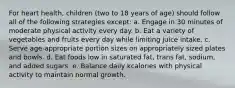 For heart health, children (two to 18 years of age) should follow all of the following strategies except: a. Engage in 30 minutes of moderate physical activity every day. b. Eat a variety of vegetables and fruits every day while limiting juice intake. c. Serve age-appropriate portion sizes on appropriately sized plates and bowls. d. Eat foods low in saturated fat, trans fat, sodium, and added sugars. e. Balance daily kcalories with physical activity to maintain normal growth.