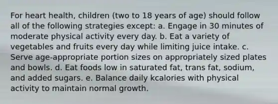 For heart health, children (two to 18 years of age) should follow all of the following strategies except: a. Engage in 30 minutes of moderate physical activity every day. b. Eat a variety of vegetables and fruits every day while limiting juice intake. c. Serve age-appropriate portion sizes on appropriately sized plates and bowls. d. Eat foods low in saturated fat, trans fat, sodium, and added sugars. e. Balance daily kcalories with physical activity to maintain normal growth.