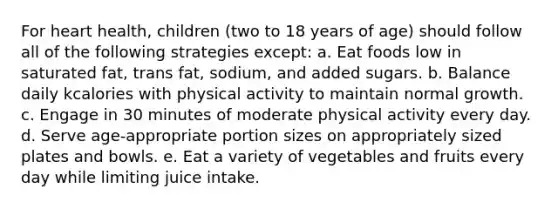 For heart health, children (two to 18 years of age) should follow all of the following strategies except: a. Eat foods low in saturated fat, trans fat, sodium, and added sugars. b. Balance daily kcalories with physical activity to maintain normal growth. c. Engage in 30 minutes of moderate physical activity every day. d. Serve age-appropriate portion sizes on appropriately sized plates and bowls. e. Eat a variety of vegetables and fruits every day while limiting juice intake.