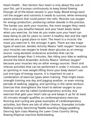 Heart Health - Text Version Your heart is only about the size of your fist, yet it pumps continuously to keep blood flowing through all of the blood vessels in your body. Blood brings each cell the oxygen and nutrients it needs to survive, while removing waste products that could poison the cells. Muscles use oxygen for energy production, producing carbon dioxide in the process. The harder you work your muscles, the more oxygen they need. This is why you breathe heavier and your heart beats faster when you exercise. So how do you make sure your heart can keep doing its job for years to come? A healthy diet and the right exercise are a great place to start. The heart is a muscle; the more you exercise it, the stronger it gets. There are two major types of exercise: Aerobic Activity Means "with oxygen" because your muscles use oxygen to break down glucose as an energy source. Long-duration endurance activities that can be performed longer than 2 minutes, like riding your bike or walking around the block Anaerobic Activity Means "without oxygen" because your muscles rely on other energy sources. Short and intense activities that can be performed in under 2 minutes, such as sprinting or max weight lifting Since your body doesn't use just one type of energy source, it is important to use a combination of exercise types when training. That might mean strength training one day and jogging another, or even mixing periods of walking, jogging, and sprinting in the same workout. Exercise that strengthens the heart to deliver oxygen to your muscles can also be called Cardiorespiratory activity. Any exercise that gets your heart rate up and keeps it up for at least 20 minutes straight qualifies as cardiorespiratory exercise. Running and cycling are great examples of cardiorespiratory activities, but there are lots of other choices. Examples include: Walking briskly Swimming Paddle boarding Doggy-paddling Dancing Spin class Mowing the Lawn Cross Country Skiing Rowing Elliptical machine Rollerblading