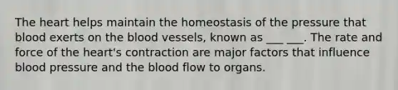 The heart helps maintain the homeostasis of the pressure that blood exerts on the blood vessels, known as ___ ___. The rate and force of the heart's contraction are major factors that influence blood pressure and the blood flow to organs.