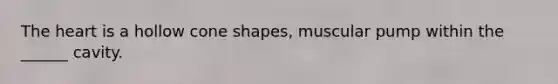 The heart is a hollow cone shapes, muscular pump within the ______ cavity.