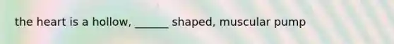 the heart is a hollow, ______ shaped, muscular pump