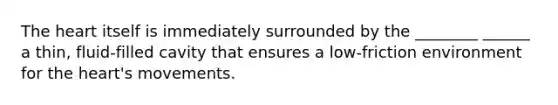 The heart itself is immediately surrounded by the ________ ______ a thin, fluid-filled cavity that ensures a low-friction environment for the heart's movements.