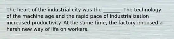 The heart of the industrial city was the _______. The technology of the machine age and the rapid pace of industrialization increased productivity. At the same time, the factory imposed a harsh new way of life on workers.