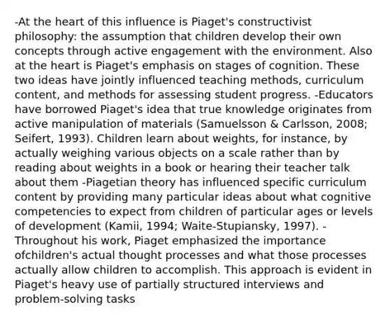 -At the heart of this influence is Piaget's constructivist philosophy: the assumption that children develop their own concepts through active engagement with the environment. Also at the heart is Piaget's emphasis on stages of cognition. These two ideas have jointly influenced teaching methods, curriculum content, and methods for assessing student progress. -Educators have borrowed Piaget's idea that true knowledge originates from active manipulation of materials (Samuelsson & Carlsson, 2008; Seifert, 1993). Children learn about weights, for instance, by actually weighing various objects on a scale rather than by reading about weights in a book or hearing their teacher talk about them -Piagetian theory has influenced specific curriculum content by providing many particular ideas about what cognitive competencies to expect from children of particular ages or levels of development (Kamii, 1994; Waite-Stupiansky, 1997). -Throughout his work, Piaget emphasized the importance ofchildren's actual thought processes and what those processes actually allow children to accomplish. This approach is evident in Piaget's heavy use of partially structured interviews and problem-solving tasks