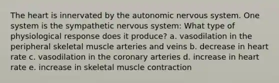 The heart is innervated by the autonomic nervous system. One system is the sympathetic nervous system: What type of physiological response does it produce? a. vasodilation in the peripheral skeletal muscle arteries and veins b. decrease in heart rate c. vasodilation in the coronary arteries d. increase in heart rate e. increase in skeletal muscle contraction