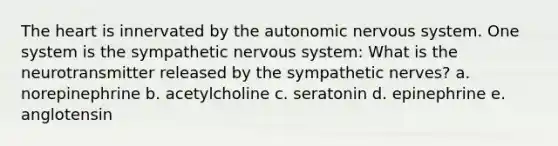 The heart is innervated by the autonomic nervous system. One system is the sympathetic nervous system: What is the neurotransmitter released by the sympathetic nerves? a. norepinephrine b. acetylcholine c. seratonin d. epinephrine e. anglotensin